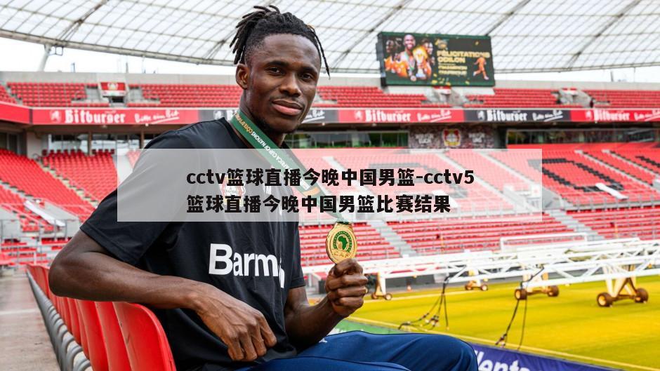 cctv篮球直播今晚中国男篮-cctv5篮球直播今晚中国男篮比赛结果