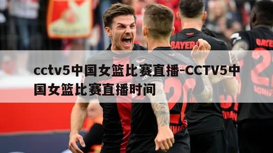 cctv5中国女篮比赛直播-CCTV5中国女篮比赛直播时间