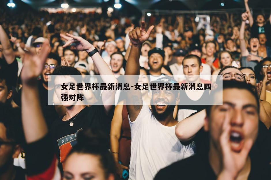 女足世界杯最新消息-女足世界杯最新消息四强对阵