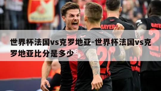 世界杯法国vs克罗地亚-世界杯法国vs克罗地亚比分是多少