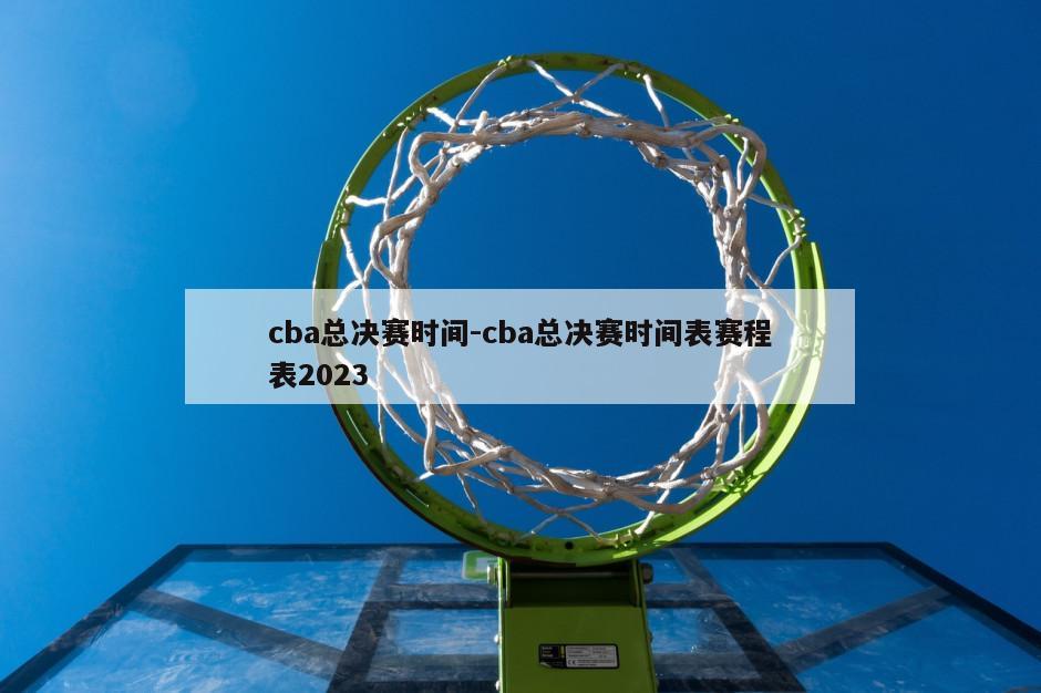 cba总决赛时间-cba总决赛时间表赛程表2023