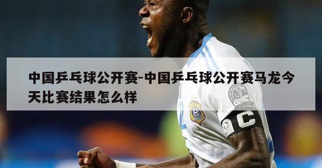 中国乒乓球公开赛-中国乒乓球公开赛马龙今天比赛结果怎么样