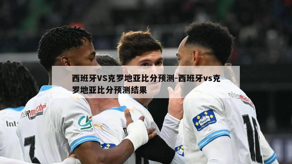 西班牙VS克罗地亚比分预测-西班牙vs克罗地亚比分预测结果