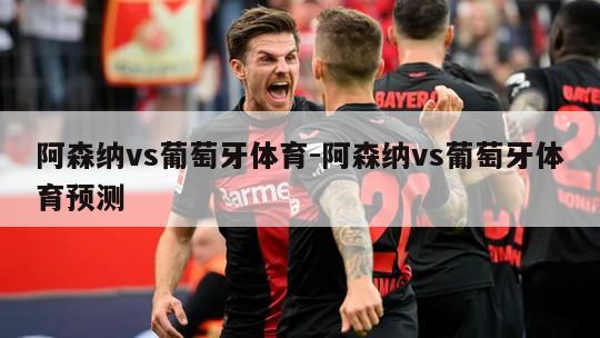 阿森纳vs葡萄牙体育-阿森纳vs葡萄牙体育预测