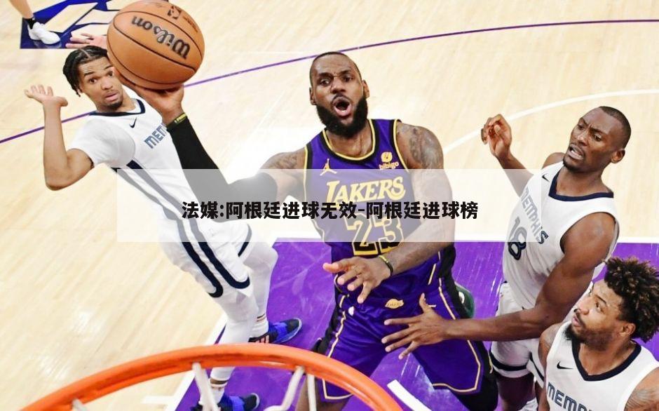 法媒:阿根廷进球无效-阿根廷进球榜