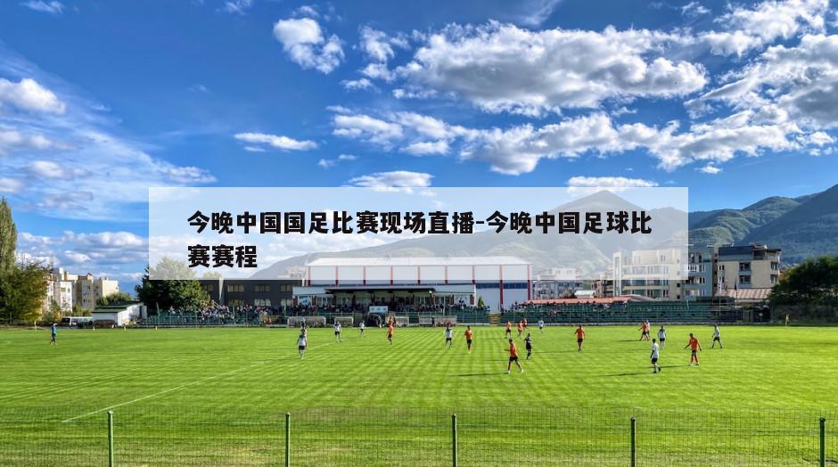 今晚中国国足比赛现场直播-今晚中国足球比赛赛程