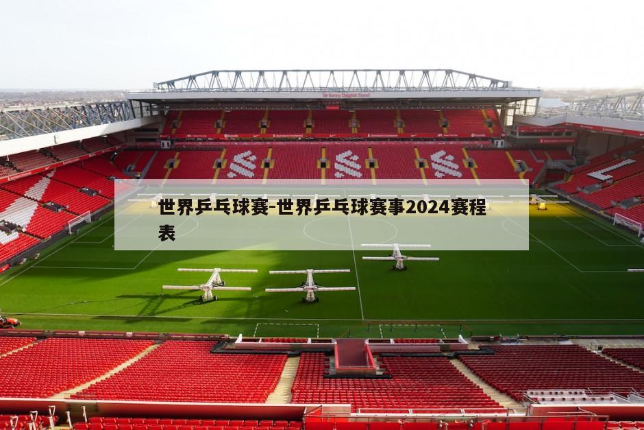 世界乒乓球赛-世界乒乓球赛事2024赛程表