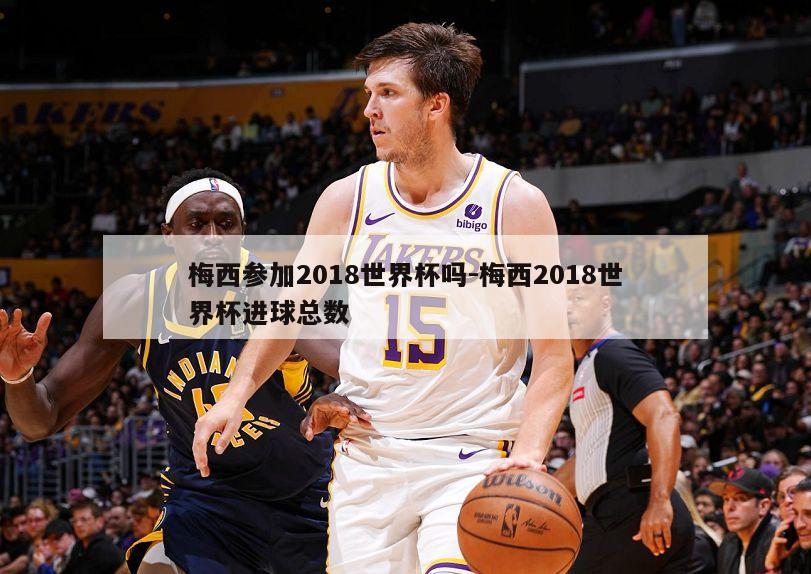 梅西参加2018世界杯吗-梅西2018世界杯进球总数