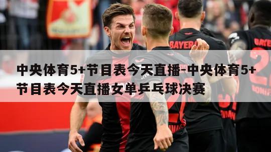 中央体育5+节目表今天直播-中央体育5+节目表今天直播女单乒乓球决赛