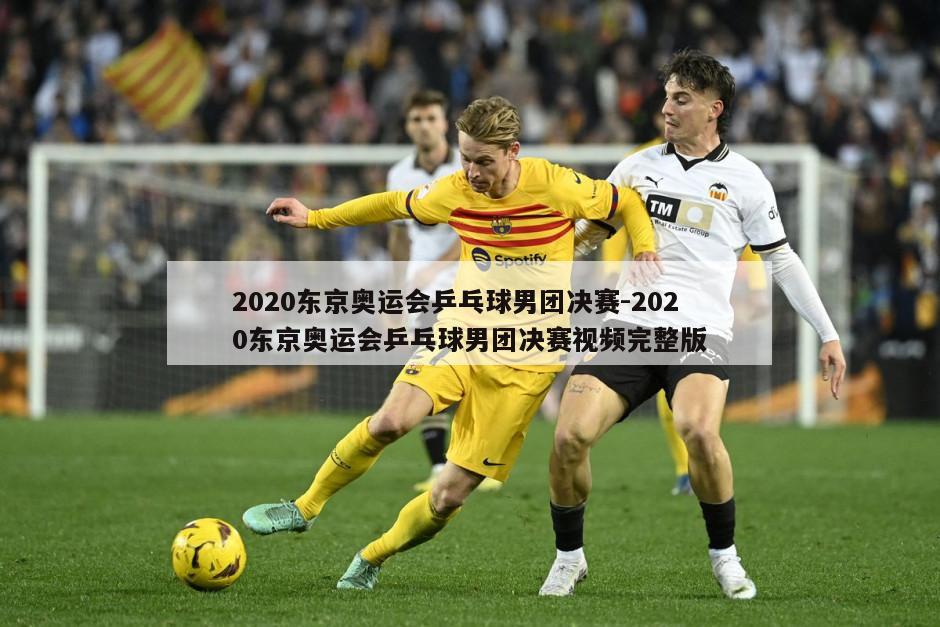 2020东京奥运会乒乓球男团决赛-2020东京奥运会乒乓球男团决赛视频完整版