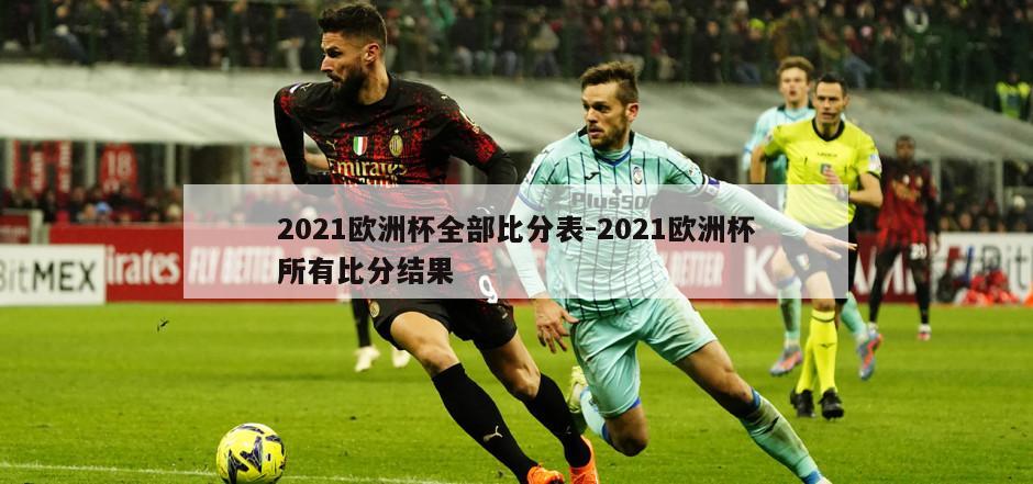 2021欧洲杯全部比分表-2021欧洲杯所有比分结果