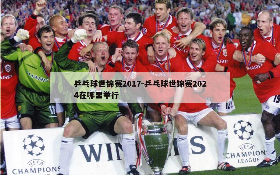 乒乓球世锦赛2017-乒乓球世锦赛2024在哪里举行