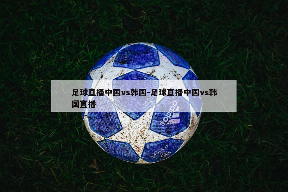 足球直播中国vs韩国-足球直播中国vs韩国直播