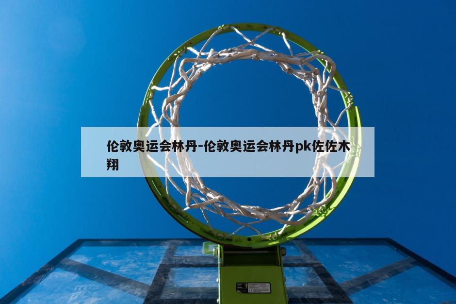 伦敦奥运会林丹-伦敦奥运会林丹pk佐佐木翔