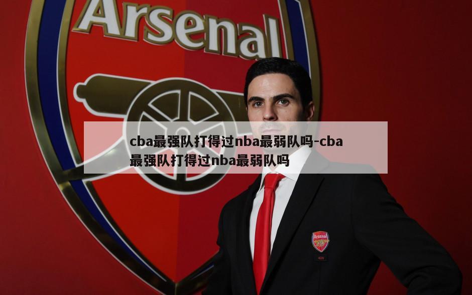 cba最强队打得过nba最弱队吗-cba最强队打得过nba最弱队吗