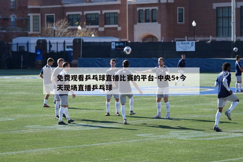 免费观看乒乓球直播比赛的平台-中央5+今天现场直播乒乓球