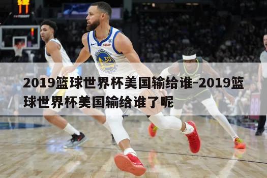 2019篮球世界杯美国输给谁-2019篮球世界杯美国输给谁了呢